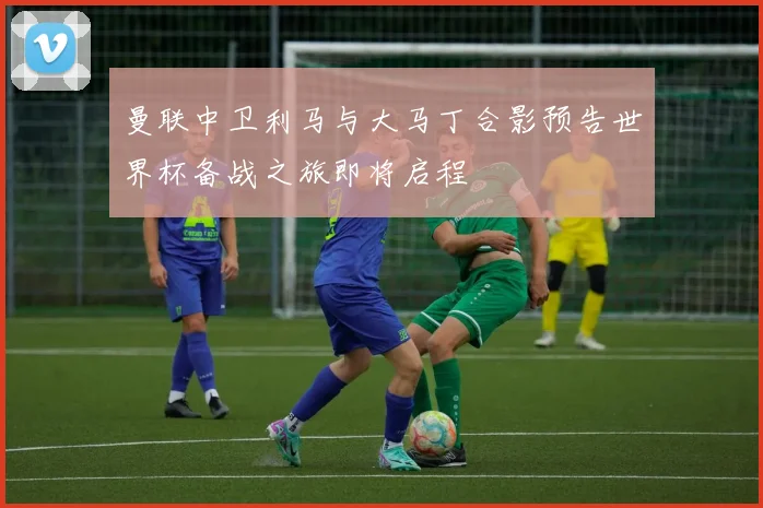 曼联中卫利马与大马丁合影预告世界杯备战之旅即将启程