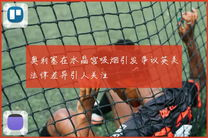 奥利塞在水晶宫吸烟引发争议英美法律差异引人关注