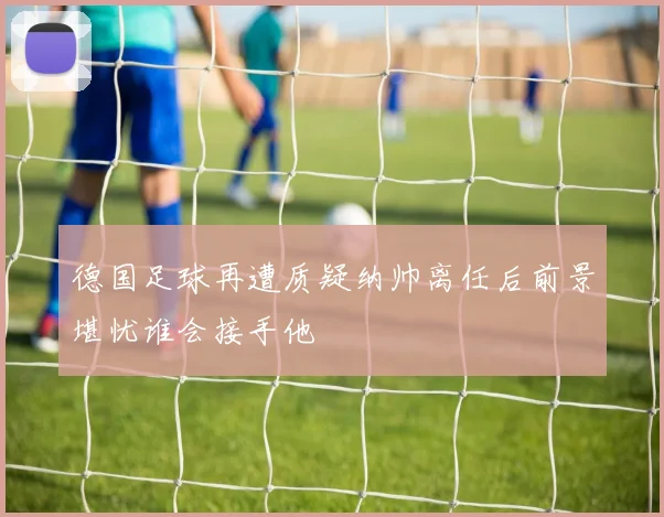德国足球再遭质疑纳帅离任后前景堪忧谁会接手他
