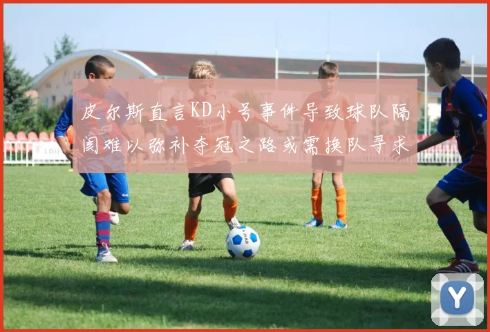 皮尔斯直言KD小号事件导致球队隔阂难以弥补夺冠之路或需换队寻求新机会
