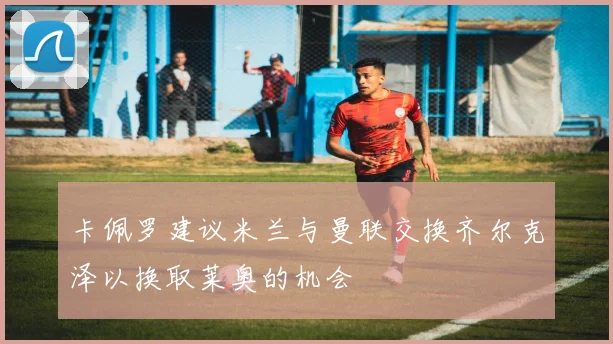 卡佩罗建议米兰与曼联交换齐尔克泽以换取莱奥的机会