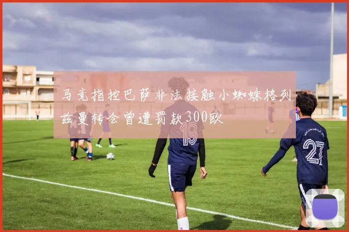 马竞指控巴萨非法接触小蜘蛛格列兹曼转会曾遭罚款300欧