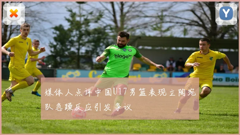 媒体人点评中国U17男篮表现立陶宛队急躁反应引发争议