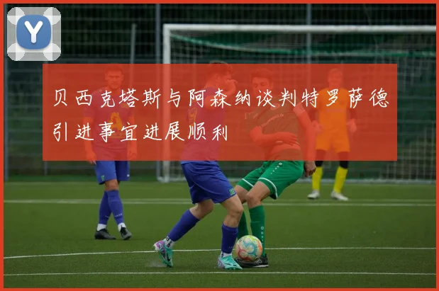 贝西克塔斯与阿森纳谈判特罗萨德引进事宜进展顺利