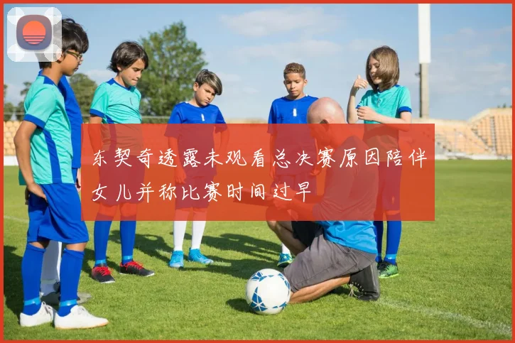 东契奇透露未观看总决赛原因陪伴女儿并称比赛时间过早