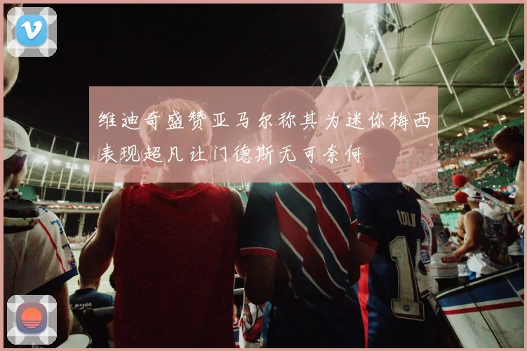 维迪奇盛赞亚马尔称其为迷你梅西表现超凡让门德斯无可奈何