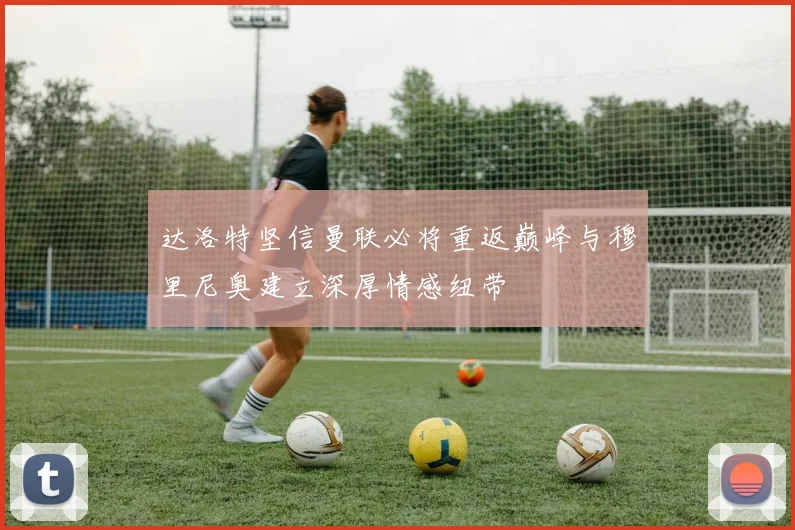 达洛特坚信曼联必将重返巅峰与穆里尼奥建立深厚情感纽带