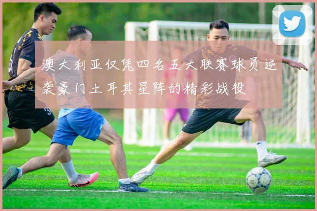 澳大利亚仅凭四名五大联赛球员逆袭豪门土耳其星阵的精彩战役