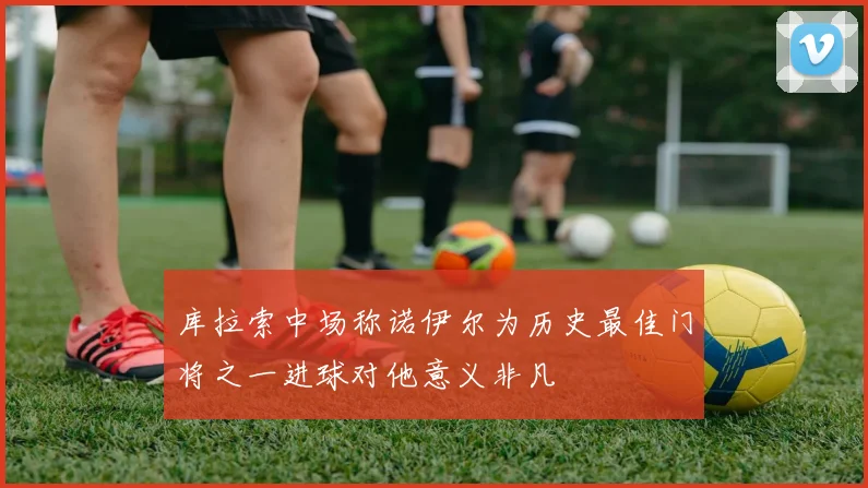 库拉索中场称诺伊尔为历史最佳门将之一进球对他意义非凡