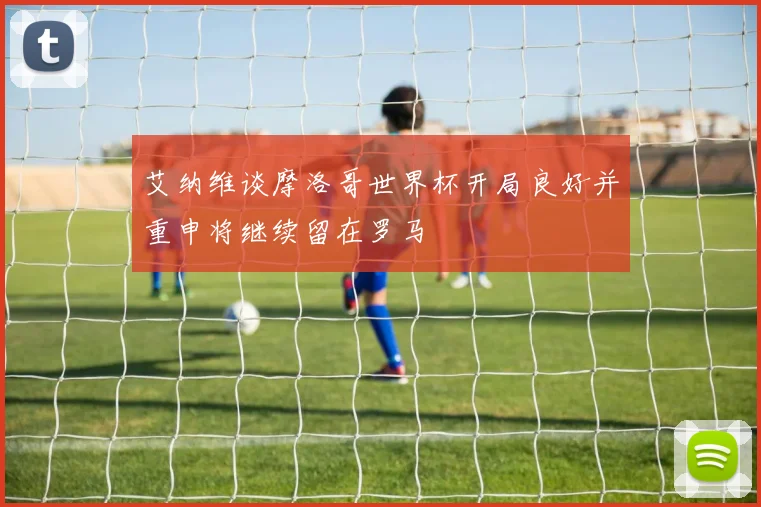艾纳维谈摩洛哥世界杯开局良好并重申将继续留在罗马