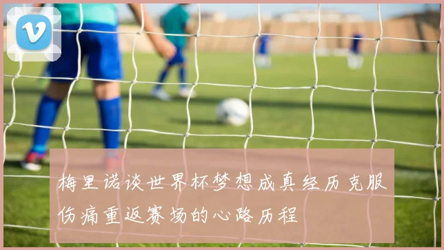 梅里诺谈世界杯梦想成真经历克服伤痛重返赛场的心路历程