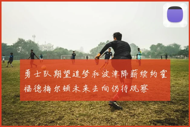 勇士队期望追梦和波津降薪续约霍福德梅尔顿未来去向仍待观察