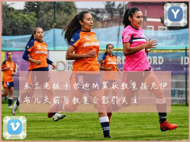 米兰老板卡尔迪纳莱获教皇接见伊布几天前与教皇合影引关注