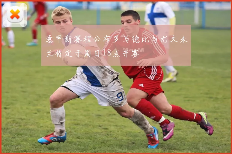 意甲新赛程公布罗马德比与尤文米兰将定于周日18点开赛