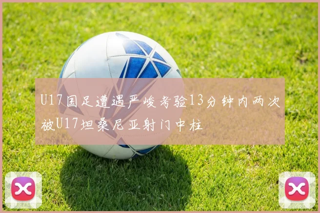 U17国足遭遇严峻考验13分钟内两次被U17坦桑尼亚射门中柱