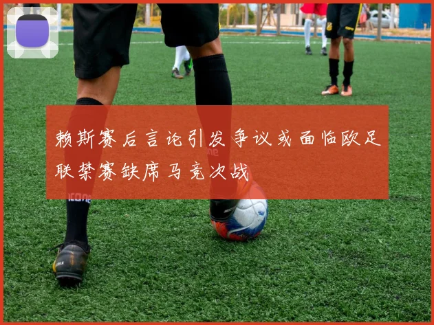 赖斯赛后言论引发争议或面临欧足联禁赛缺席马竞次战