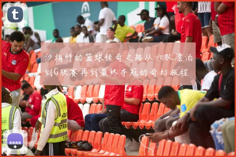 沙梅特的篮球传奇之路从六队漂泊到G联赛再到最终夺冠的奇幻旅程
